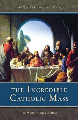 Incredible Catholic Mass: An Explanation of the Mass